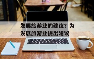 发展旅游业的建议？为发展旅游业提出建议