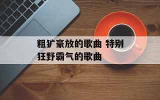粗犷豪放的歌曲 特别狂野霸气的歌曲