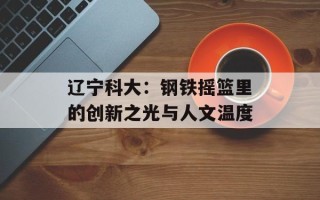 辽宁科大：钢铁摇篮里的创新之光与人文温度