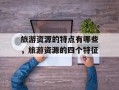 旅游资源的特点有哪些，旅游资源的四个特征