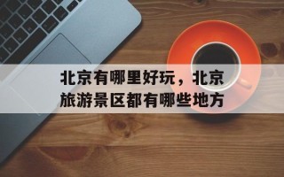 北京有哪里好玩，北京旅游景区都有哪些地方