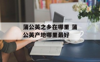 蒲公英之乡在哪里 蒲公英产地哪里最好
