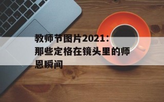 教师节图片2021：那些定格在镜头里的师恩瞬间