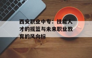 西安职业中专：技能人才的摇篮与未来职业教育的风向标