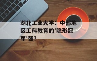 湖北工业大学：中部地区工科教育的'隐形冠军'强？