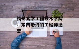 福州大学工程技术学院：东南沿海的工程师摇篮
