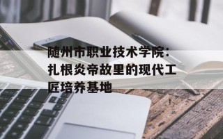 随州市职业技术学院：扎根炎帝故里的现代工匠培养基地