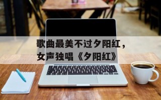 歌曲最美不过夕阳红，女声独唱《夕阳红》