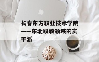 长春东方职业技术学院——东北职教领域的实干派