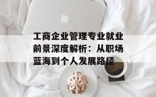 工商企业管理专业就业前景深度解析：从职场蓝海到个人发展路径