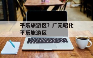 平乐旅游区？广元昭化平乐旅游区