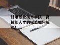 甘肃职业技术学院：高技能人才的摇篮如何炼成？