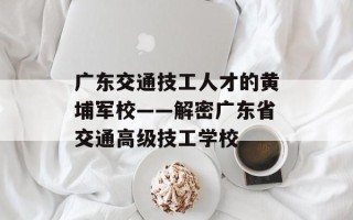 广东交通技工人才的黄埔军校——解密广东省交通高级技工学校