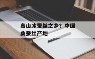 高山冰蚕丝之乡？中国桑蚕丝产地