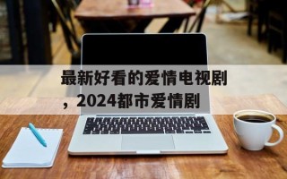 最新好看的爱情电视剧，2024都市爱情剧
