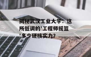 揭秘武汉工业大学：这所低调的'工程师摇篮'多少硬核实力？
