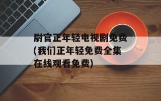 尉官正年轻电视剧免费(我们正年轻免费全集在线观看免费)