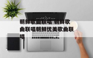 朝鲜歌曲联唱 朝鲜歌曲联唱朝鲜优美歌曲联唱