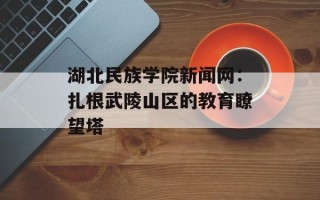 湖北民族学院新闻网：扎根武陵山区的教育瞭望塔