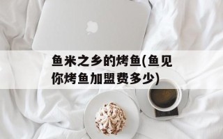鱼米之乡的烤鱼(鱼见你烤鱼加盟费多少)