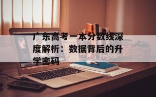 广东高考一本分数线深度解析：数据背后的升学密码