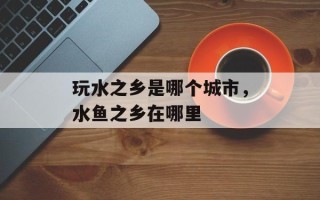 玩水之乡是哪个城市，水鱼之乡在哪里