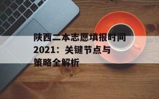 陕西二本志愿填报时间2021：关键节点与策略全解析