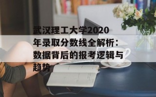 武汉理工大学2020年录取分数线全解析：数据背后的报考逻辑与趋势