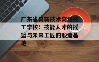 广东省高新技术高级技工学校：技能人才的摇篮与未来工匠的锻造基地