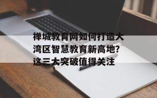禅城教育网如何打造大湾区智慧教育新高地？这三大突破值得关注