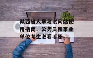陕西省人事考试网站使用指南：公务员和事业单位考生必看手册