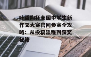 叶圣陶杯全国中学生新作文大赛官网参赛全攻略：从投稿流程到获奖秘籍