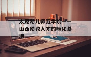 太原幼儿师范学院——山西幼教人才的孵化基地