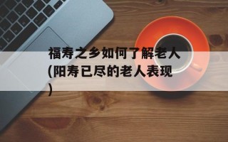 福寿之乡如何了解老人(阳寿已尽的老人表现)