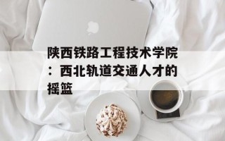 陕西铁路工程技术学院：西北轨道交通人才的摇篮