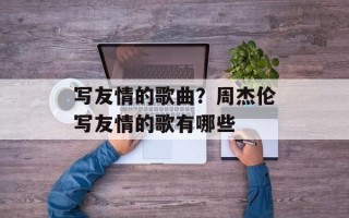 写友情的歌曲？周杰伦写友情的歌有哪些