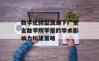 数字化转型浪潮下广东金融学院学报的学术影响力构建策略