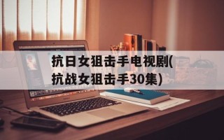 抗日女狙击手电视剧(抗战女狙击手30集)