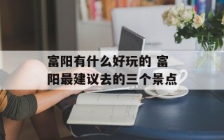 富阳有什么好玩的 富阳最建议去的三个景点