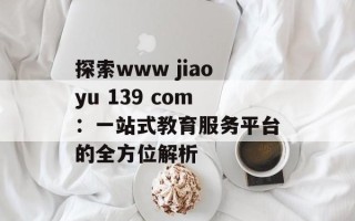 探索www jiaoyu 139 com：一站式教育服务平台的全方位解析