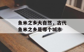 鱼米之乡大自然，古代鱼米之乡是哪个城市
