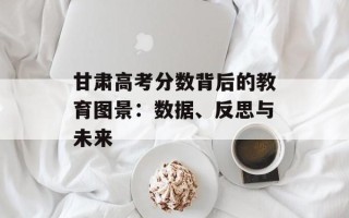 甘肃高考分数背后的教育图景：数据、反思与未来