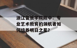 浙江音乐学院附中：专业艺术教育的领航者如何培养明日之星？