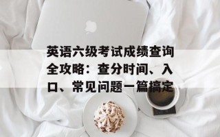 英语六级考试成绩查询全攻略：查分时间、入口、常见问题一篇搞定