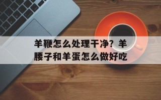 羊鞭怎么处理干净？羊腰子和羊蛋怎么做好吃