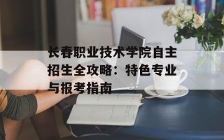 长春职业技术学院自主招生全攻略：特色专业与报考指南