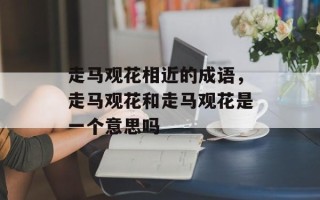 走马观花相近的成语，走马观花和走马观花是一个意思吗