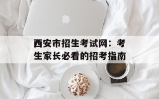 西安市招生考试网：考生家长必看的招考指南