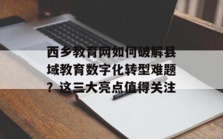 西乡教育网如何破解县域教育数字化转型难题？这三大亮点值得关注