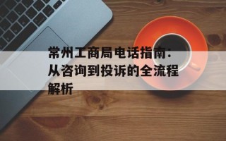 常州工商局电话指南：从咨询到投诉的全流程解析